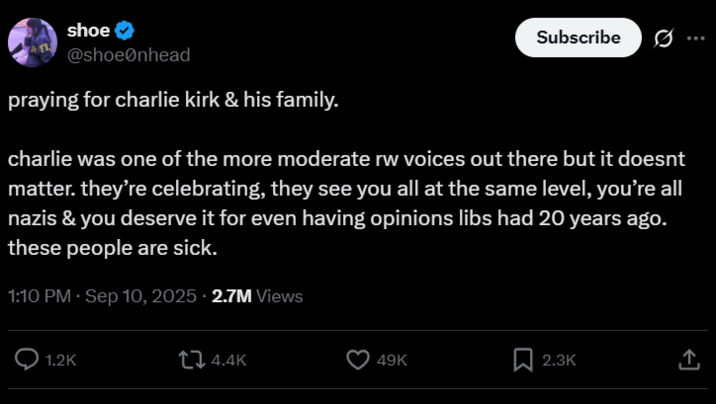 shoe Subscribe 0 @shoeØnhead praying for charlie kirk & his family. charlie was one of the more moderate rw voices out there but it doesnt matter. they're celebrating, they see you all at the same level, you're all nazis & you deserve it for even having opinions libs had 20 years ago. these people are sick. 1:10 PM · Sep 10, 2025 2.7M Views 1.2K 4.4K 49K 2.3K