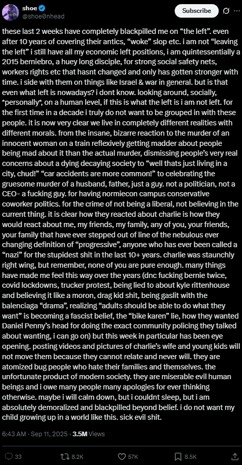 shoe @shoeØnhead Subscribe these last 2 weeks have completely blackpilled me on "the left”. even after 10 years of covering their antics, "woke" slop etc. i am not "leaving the left” i still have all my economic left positions, i am quintessentially a 2015 berniebro, a huey long disciple, for strong social safety nets, workers rights etc that hasnt changed and only has gotten stronger with time. i side with them on things like Israel & war in general. but is that even what left is nowadays? i dont know. looking around, socially, *personally*, on a human level, if this is what the left is i am not left. for the first time in a decade i truly do not want to be grouped in with these people. it is now very clear we live in completely different realities with different morals. from the insane, bizarre reaction to the murder of an innocent woman on a train reflexively getting madder about people being mad about it than the actual murder, dismissing people's very real concerns about a dying decaying society to "well thats just living in a city, chud!" "car accidents are more common!" to celebrating the gruesome murder of a husband, father, just a guy. not a politician, not a CEO-a f------ guy. for having normiecon campus conservative coworker politics. for the crime of not being a liberal, not believing in the current thing. it is clear how they reacted about charlie is how they would react about me, my friends, my family, any of you, your friends, your family that have ever stepped out of line of the nebulous ever changing definition of "progressive", anyone who has ever been called a "nazi” for the stupidest s--- in the last 10+ years. charlie was staunchly right wing, but remember, none of you are pure enough. many things have made me feel this way over the years (dnc f------ bernie twice, covid lockdowns, trucker protest, being lied to about kyle rittenhouse and believing it like a moron, drag kid s---, being gaslit with the balenciaga "drama”, realizing "adults should be able to do what they want" is becoming a fascist belief, the "bike karen" lie, how they wanted Daniel Penny's head for doing the exact community policing they talked about wanting, i can go on) but this week in particular has been eye opening. posting videos and pictures of charlie's wife and young kids will not move them because they cannot relate and never will. they are atomized bug people who hate their families and themselves. the unfortunate product of modern society. they are miserable evil human beings and i owe many people many apologies for ever thinking otherwise. maybe i will calm down, but i couldnt sleep, but i am absolutely demoralized and blackpilled beyond belief. i do not want my child growing up in a world like this. sick evil s---. | 6:43 AM - Sep 11, 2025 - 3.5M Views 33 8.2K 57K 8.5K ↑