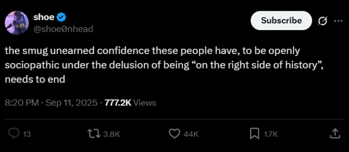 shoe @shoeonhead Subscribe 0 the smug unearned confidence these people have, to be openly sociopathic under the delusion of being "on the right side of history", needs to end 8:20 PM · Sep 11, 2025 777.2K Views 13 13.8K 44K Σ 1.7K ↑