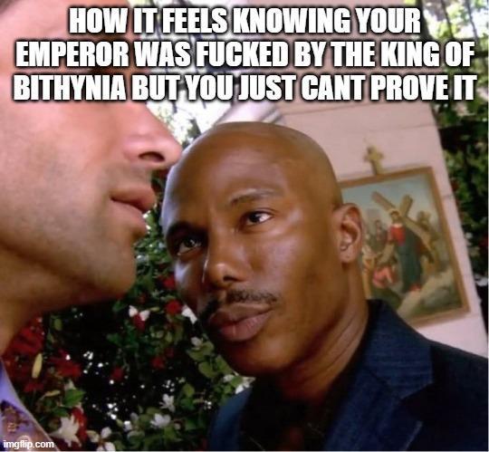 HOW IT FEELS KNOWING YOUR EMPEROR WAS F----- BY THE KING OF BITHYNIA BUT YOU JUST CANT PROVE IT imgflip.com