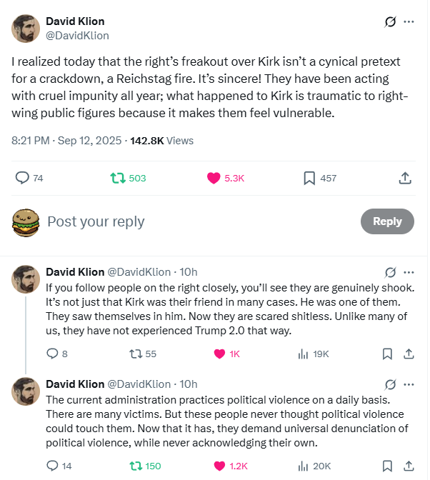 David Klion @DavidKlion I realized today that the right's freakout over Kirk isn't a cynical pretext for a crackdown, a Reichstag fire. It's sincere! They have been acting with cruel impunity all year; what happened to Kirk is traumatic to right- wing public figures because it makes them feel vulnerable. 8:21 PM - Sep 12, 2025 - 142.8K Views 74 17503 Post your reply 5.3K 457 Reply David Klion @DavidKlion - 10h B... If you follow people on the right closely, you'll see they are genuinely shook. It's not just that Kirk was their friend in many cases. He was one of them. They saw themselves in him. Now they are scared shitless. Unlike many of us, they have not experienced Trump 2.0 that way. 8 1755 1K lil 19K ㅁ David Klion @DavidKlion - 10h The current administration practices political violence on a daily basis. There are many victims. But these people never thought political violence could touch them. Now that it has, they demand universal denunciation of political violence, while never acknowledging their own. 14 150 1.2K lil 20K ㅁ