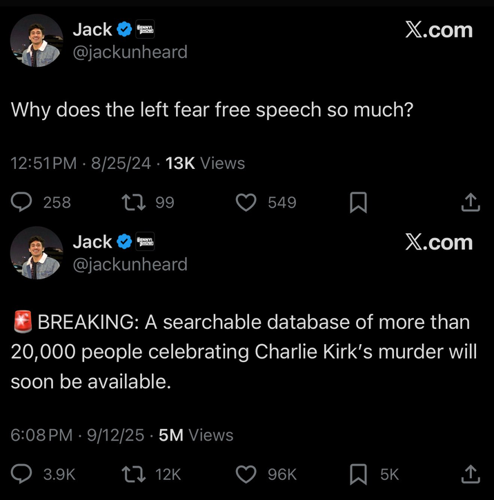 X.com Jack BENNYI SHOW @jackunheard Why does the left fear free speech so much? 12:51PM - 8/25/24 13K Views 258 17.99 Jack BENNYI SHOW 549 ☐ X.com @jackunheard BREAKING: A searchable database of more than 20,000 people celebrating Charlie Kirk's murder will soon be available. 6:08 PM 9/12/25 5M Views • 3.9K 12K 96K ☐ 5K <]