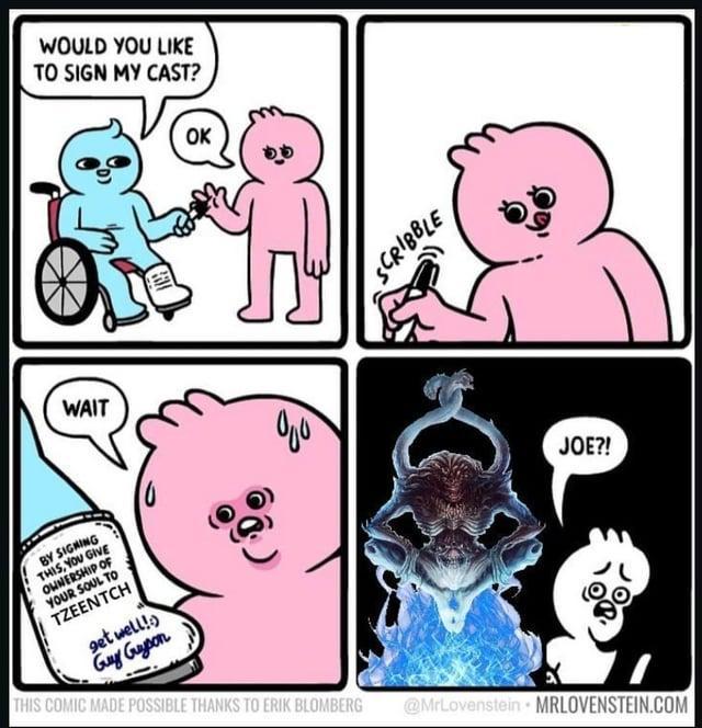 WOULD YOU LIKE TO SIGN MY CAST? OK WAIT SCRIBBLE BY SIGNING THIS, YOU GIVE OWNERSHIP OF YOUR SOUL TO TZEENTCH get well! Guy Guyson JOE?! THIS COMIC MADE POSSIBLE THANKS TO ERIK BLOMBERG @MrLovenstein MRLOVENSTEIN.COM