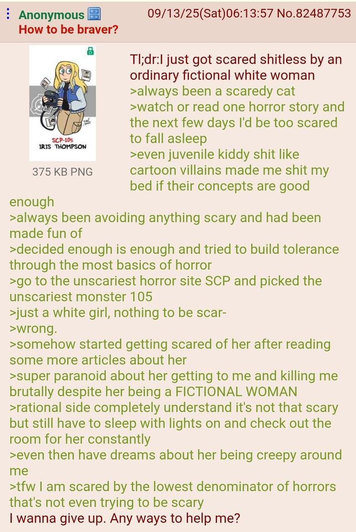 Anonymous How to be braver? SCP-105 IRIS THOMPSON 375 KB PNG enough 09/13/25(Sat) 06:13:57 No.82487753 Tl;dr:I just got scared shitless by an ordinary fictional white woman >always been a scaredy cat >watch or read one horror story and the next few days I'd be too scared to fall asleep >even juvenile kiddy s--- like cartoon villains made me s--- my bed if their concepts are good >always been avoiding anything scary and had been made fun of >decided enough is enough and tried to build tolerance through the most basics of horror >go to the unscariest horror site SCP and picked the unscariest monster 105 >just a white girl, nothing to be scar- >wrong. >somehow started getting scared of her after reading some more articles about her >super paranoid about her getting to me and killing me brutally despite her being a FICTIONAL WOMAN >rational side completely understand it's not that scary but still have to sleep with lights on and check out the room for her constantly >even then have dreams about her being creepy around me >tfw I am scared by the lowest denominator of horrors that's not even trying to be scary I wanna give up. Any ways to help me?
