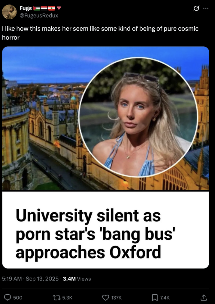 Fugs @FugeusRedux Ø Q I like how this makes her seem like some kind of being of pure cosmic horror University silent as p--- star's 'bang bus' approaches Oxford 5:19 AM · Sep 13, 2025 - 3.4M Views 500 15.3K 137K 7.4K <]