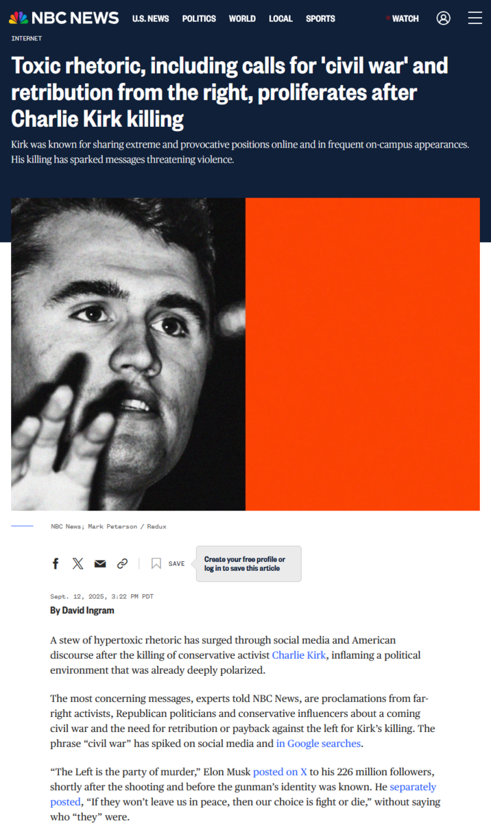 NBC NEWS U.S. NEWS POLITICS WORLD LOCAL SPORTS INTERNET WATCH Toxic rhetoric, including calls for 'civil war' and retribution from the right, proliferates after Charlie Kirk killing Kirk was known for sharing extreme and provocative positions online and in frequent on-campus appearances. His killing has sparked messages threatening violence. NBC News; Mark Peterson / Redux f X SAVE Create your free profile or log in to save this article Sept. 12, 2025, 3:22 PM PDT By David Ingram A stew of hypertoxic rhetoric has surged through social media and American discourse after the killing of conservative activist Charlie Kirk, inflaming a political environment that was already deeply polarized. The most concerning messages, experts told NBC News, are proclamations from far- right activists, Republican politicians and conservative influencers about a coming civil war and the need for retribution or payback against the left for Kirk's killing. The phrase "civil war" has spiked on social media and in Google searches. "The Left is the party of murder," Elon Musk posted on X to his 226 million followers, shortly after the shooting and before the gunman's identity was known. He separately posted, "If they won't leave us in peace, then our choice is fight or die," without saying who "they" were.