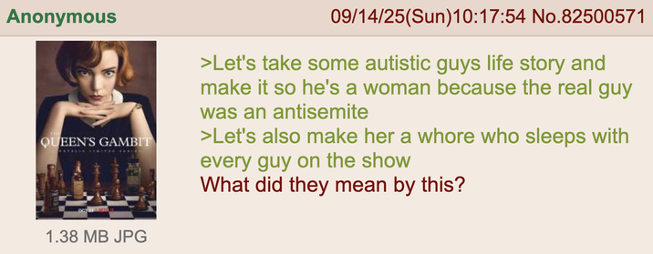 Anonymous QUEEN'S GAMBIT OCT 23 &UESD 1.38 MB JPG 09/14/25(Sun)10:17:54 No.82500571 >Let's take some autistic guys life story and make it so he's a woman because the real guy was an antisemite >Let's also make her a w---- who sleeps with every guy on the show What did they mean by this?