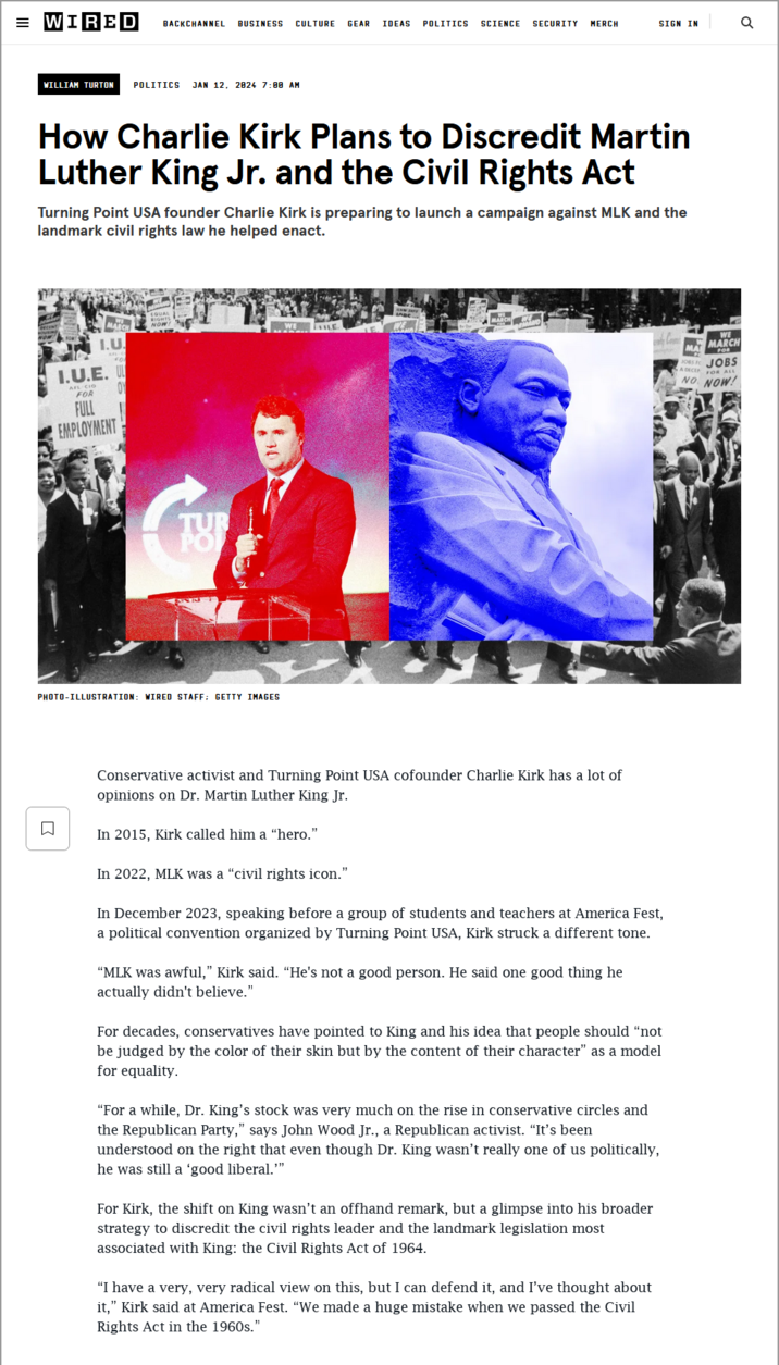 = WIRED BACKCHANNEL BUSINESS CULTURE GEAR IDEAS POLITICS SCIENCE SECURITY MERCH SIGN IN WILLIAM TURTON POLITICS JAN 12, 2824 7:08 AM How Charlie Kirk Plans to Discredit Martin Luther King Jr. and the Civil Rights Act Turning Point USA founder Charlie Kirk is preparing to launch a campaign against MLK and the landmark civil rights law he helped enact. RIGHTS MACH NOW I.U. I.U.E. UL FOR FULL EMPLOYMENT TU PHOTO-ILLUSTRATION: WIRED STAFF: GETTY IMAGES ☐ LE Conservative activist and Turning Point USA cofounder Charlie Kirk has a lot of opinions on Dr. Martin Luther King Jr. In 2015, Kirk called him a "hero." In 2022, MLK was a "civil rights icon." In December 2023, speaking before a group of students and teachers at America Fest, a political convention organized by Turning Point USA, Kirk struck a different tone. "MLK was awful," Kirk said. “He's not a good person. He said one good thing he actually didn't believe." For decades, conservatives have pointed to King and his idea that people should "not be judged by the color of their skin but by the content of their character" as a model for equality. "For a while, Dr. King's stock was very much on the rise in conservative circles and the Republican Party," says John Wood Jr., a Republican activist. "It's been understood on the right that even though Dr. King wasn't really one of us politically, he was still a 'good liberal."" For Kirk, the shift on King wasn't an offhand remark, but a glimpse into his broader strategy to discredit the civil rights leader and the landmark legislation most associated with King: the Civil Rights Act of 1964. "I have a very, very radical view on this, but I can defend it, and I've thought about it," Kirk said at America Fest. "We made a huge mistake when we passed the Civil Rights Act in the 1960s." WE MARCH MA JOBS TO JOBS NO NOW! ADECE FOR ALL ర ૧
