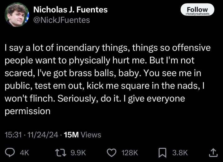 Nicholas J. Fuentes @NickJFuentes Follow r/totallyrealtweets | say a lot of incendiary things, things so offensive people want to physically hurt me. But I'm not scared, I've got brass balls, baby. You see me in public, test em out, kick me square in the nads, I won't flinch. Seriously, do it. I give everyone permission 15:31. 11/24/24 15M Views 4K 17 9.9K 128K ☐ 3.8K <]