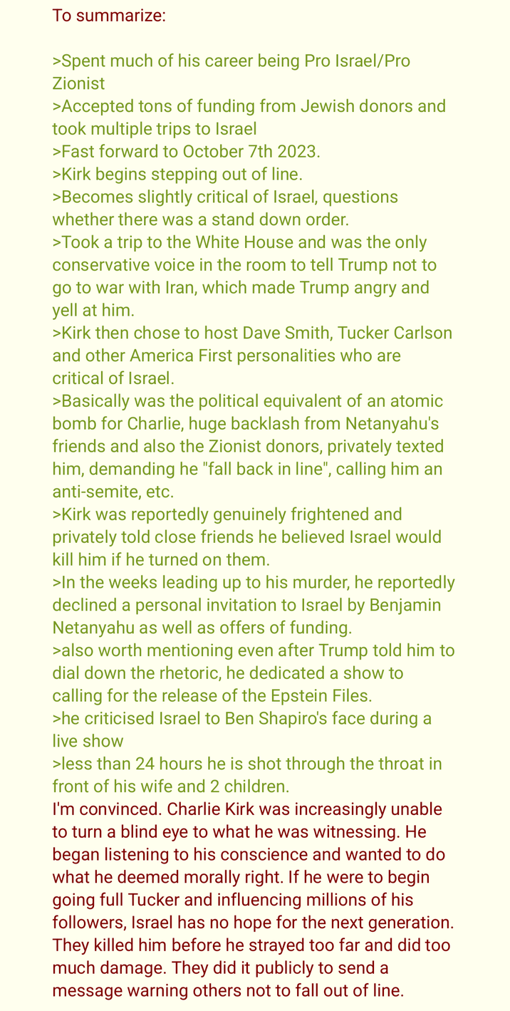 To summarize: >Spent much of his career being Pro Israel/Pro Zionist >Accepted tons of funding from Jewish donors and took multiple trips to Israel >Fast forward to October 7th 2023. >Kirk begins stepping out of line. >Becomes slightly critical of Israel, questions whether there was a stand down order. >Took a trip to the White House and was the only conservative voice in the room to tell Trump not to go to war with Iran, which made Trump angry and yell at him. >Kirk then chose to host Dave Smith, Tucker Carlson and other America First personalities who are critical of Israel. >Basically was the political equivalent of an atomic bomb for Charlie, huge backlash from Netanyahu's friends and also the Zionist donors, privately texted him, demanding he "fall back in line", calling him an anti-semite, etc. >Kirk was reportedly genuinely frightened and privately told close friends he believed Israel would kill him if he turned on them. >In the weeks leading up to his murder, he reportedly declined a personal invitation to Israel by Benjamin Netanyahu as well as offers of funding. >also worth mentioning even after Trump told him to dial down the rhetoric, he dedicated a show to calling for the release of the Epstein Files. >he criticised Israel to Ben Shapiro's face during a live show >less than 24 hours he is shot through the throat in front of his wife and 2 children. I'm convinced. Charlie Kirk was increasingly unable to turn a blind eye to what he was witnessing. He began listening to his conscience and wanted to do what he deemed morally right. If he were to begin going full Tucker and influencing millions of his followers, Israel has no hope for the next generation. They killed him before he strayed too far and did too much damage. They did it publicly to send a message warning others not to fall out of line.