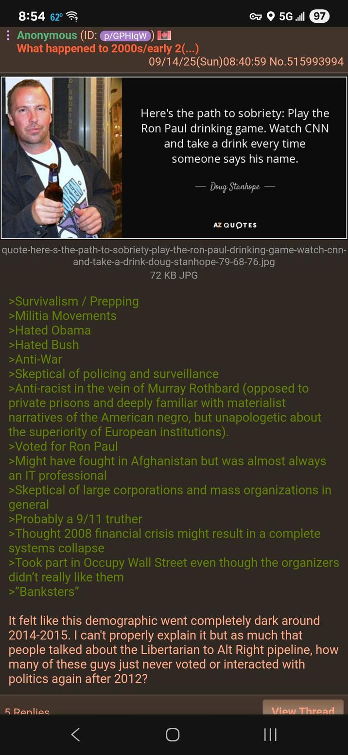 8:54 62° Anonymous (ID: p/GPHIqW) What happened to 2000s/early 2(...) OT 5G97 09/14/25(Sun)08:40:59 No.515993994 IN Here's the path to sobriety: Play the Ron Paul drinking game. Watch CNN and take a drink every time someone says his name. Doug Stanhope AZ QUOTES quote-here-s-the-path-to-sobriety-play-the-ron-paul-drinking-game-watch-cnn- and-take-a-drink-doug-stanhope-79-68-76.jpg >Survivalism / Prepping >Militia Movements >Hated Obama >Hated Bush >Anti-War 72 KB JPG >Skeptical of policing and surveillance >Anti-racist in the vein of Murray Rothbard (opposed to private prisons and deeply familiar with materialist narratives of the American n----, but unapologetic about the superiority of European institutions). >Voted for Ron Paul >Might have fought in Afghanistan but was almost always an IT professional >Skeptical of large corporations and mass organizations in general >Probably a 9/11 truther >Thought 2008 financial crisis might result in a complete systems collapse >Took part in Occupy Wall Street even though the organizers didn't really like them >"Banksters" It felt like this demographic went completely dark around 2014-2015. I can't properly explain it but as much that people talked about the Libertarian to Alt Right pipeline, how many of these guys just never voted or interacted with politics again after 2012? 5 Replies View Thread < O |||