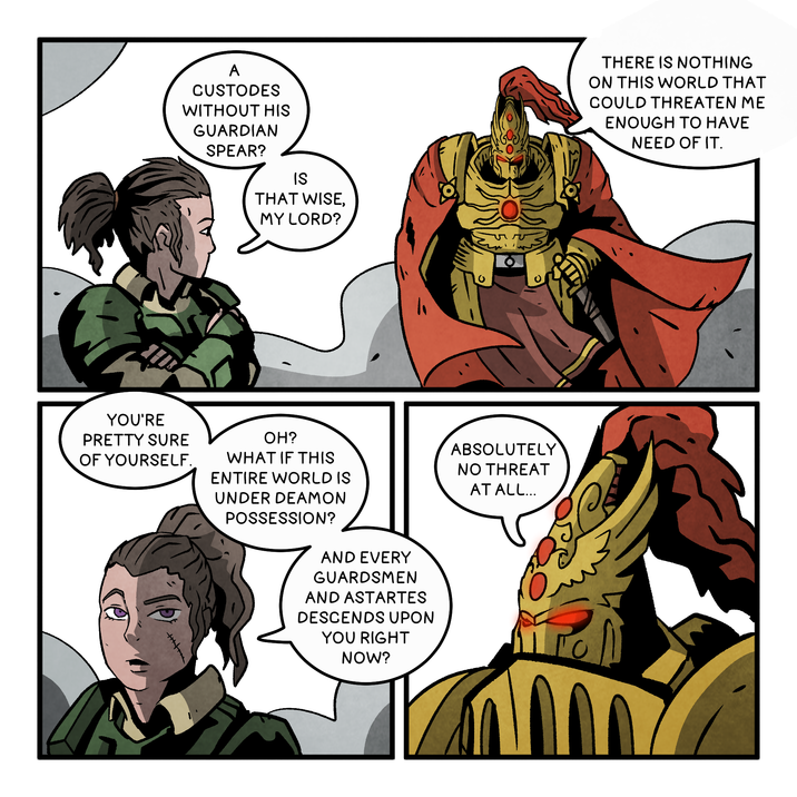 A CUSTODES WITHOUT HIS GUARDIAN SPEAR? IS THAT WISE, MY LORD? YOU'RE PRETTY SURE OF YOURSELF. OH? WHAT IF THIS ENTIRE WORLD IS UNDER DEAMON POSSESSION? AND EVERY GUARDSMEN AND ASTARTES DESCENDS UPON YOU RIGHT NOW? ABSOLUTELY NO THREAT AT ALL... THERE IS NOTHING ON THIS WORLD THAT COULD THREATEN ME ENOUGH TO HAVE NEED OF IT.