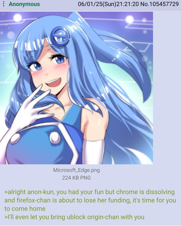Anonymous 06/01/25(Sun)21:21:20 No.105457729 Microsoft Edge.png 224 KB PNG >alright anon-kun, you had your fun but chrome is dissolving and firefox-chan is about to lose her funding, it's time for you to come home >I'll even let you bring ublock origin-chan with you
