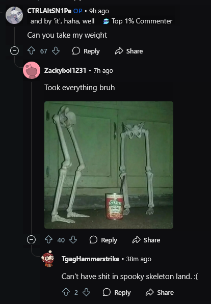 CTRLAltSN1Pe OP⚫ 9h ago and by 'it', haha, well Top 1% Commenter Can you take my weight 67 Reply Zackyboi 1231 .7h ago Took everything bruh BOYARDA Share 40 Reply Share TgagHammerstrike ⚫ 38m ago Can't have s--- in spooky skeleton land. :( 2 Reply Share