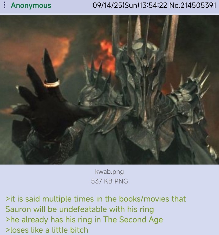 : Anonymous 09/14/25(Sun)13:54:22 No.214505391 kwab.png 537 KB PNG >it is said multiple times in the books/movies that Sauron will be undefeatable with his ring >he already has his ring in The Second Age >loses like a little bitch