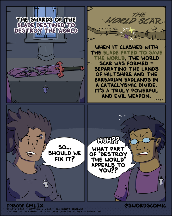 THE SHARDS OF THE BLADE DESTINED TO DESTROY THE WORLD THE WORLD SCAR गण 心 WHEN IT CLASHED WITH THE BLADE FATED TO SAVE THE WORLD, THE WORLD SCAR WAS FORMED SEPARATING THE LANDS OF HILTSHIRE AND THE BARBARIAN BADLANDS IN A CATACLYSMIC DIVIDE. IT'S A TRULY POWERFUL AND EVIL WEAPON. So... SHOULD WE FIX IT? HUH?? WHAT PART OF "DESTROY THE WORLD" APPEALS TO YOU?? ว EPISODE CMLIX 2018-2025 ~ MATTHEW J WILLS ~ ALL RIGHTS RESERVED THE USE OF THIS IMAGE TO TRAIN LARGE LANGUAGE MODELS IS PROHIBITED @SWORDSCOMIC