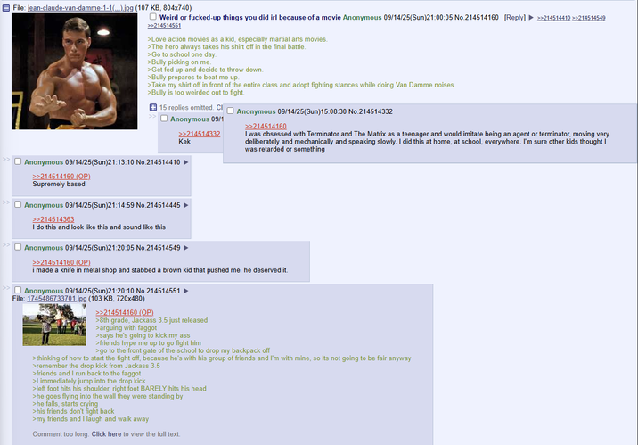 File: jean-claude-van-damme-1-1(...).jpg (107 KB, 804x740) ☐ Weird or f------up things you did irl because of a movie Anonymous 09/14/25(Sun)21:00:05 No.214514160 [Reply] >>214514410 >>214514549 >>214514551 >Love action movies as a kid, especially martial arts movies. >The hero always takes his shirt off in the final battle. >Go to school one day. >Bully picking on me. >Get fed up and decide to throw down. >Bully prepares to beat me up. >Take my shirt off in front of the entire class and adopt fighting stances while doing Van Damme noises. >Bully is too weirded out to fight. >> 15 replies omitted. Cl Anonymous 09/14/25(Sun)15:08:30 No.214514332 Anonymous 09/1 >>214514332 Kek >> Anonymous 09/14/25(Sun)21:13:10 No.214514410 ► >> >>214514160 (OP) Supremely based Anonymous 09/14/25(Sun)21:14:59 No.214514445 >>214514363 I do this and look like this and sound like this Anonymous 09/14/25(Sun)21:20:05 No.214514549 >>214514160 (OP). >>214514160 I was obsessed with Terminator and The Matrix as a teenager and would imitate being an agent or terminator, moving very deliberately and mechanically and speaking slowly. I did this at home, at school, everywhere. I'm sure other kids thought I was retarded or something i made a knife in metal shop and stabbed a brown kid that pushed me. he deserved it. Anonymous 09/14/25(Sun)21:20:10 No.214514551 File: 1745486733701.jpg (103 KB, 720x480) >>214514160 (OP) >8th grade, Jackass 3.5 just released >arguing with f----- >says he's going to kick my ass >friends hype me up to go fight him >go to the front gate of the school to drop my backpack off >thinking of how to start the fight off, because he's with his group of friends and I'm with mine, so its not going to be fair anyway >remember the drop kick from Jackass 3.5 >friends and I run back to the f----- >I immediately jump into the drop kick >left foot hits his shoulder, right foot BARELY hits his head >he goes flying into the wall they were standing by >he falls, starts crying >his friends don't fight back >my friends and I laugh and walk away Comment too long. Click here to view the full text.