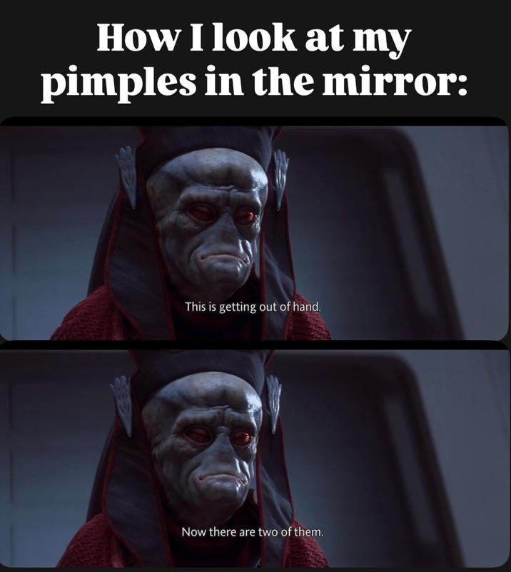How I look at my pimples in the mirror: This is getting out of hand. Now there are two of them.