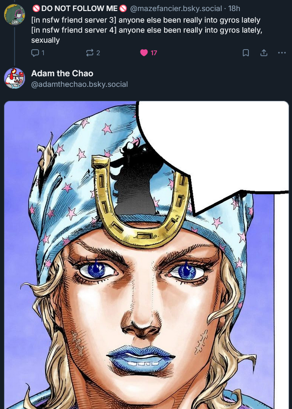 DO NOT FOLLOW ME @mazefancier.bsky.social . 18h [in nsfw friend server 3] anyone else been really into gyros lately [in nsfw friend server 4] anyone else been really into gyros lately, sexually Q1 2 Adam the Chao @adamthechao.bsky.social 17