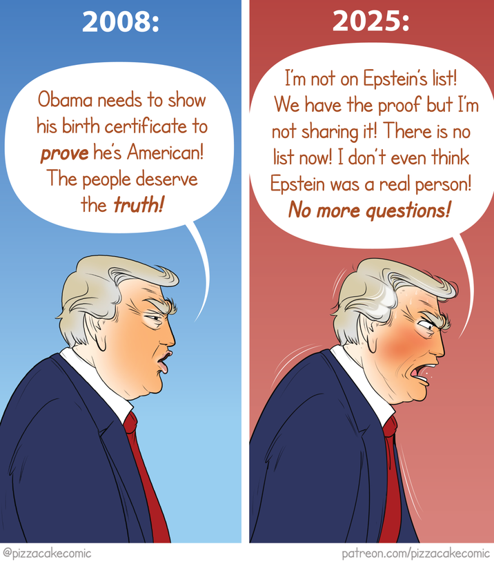 2008: Obama needs to show his birth certificate to prove he's American! The people deserve the truth! 2025: I'm not on Epstein's list! We have the proof but I'm not sharing it! There is no list now! I don't even think Epstein was a real person! No more questions! @pizzacakecomic patreon.com/pizzacakecomic
