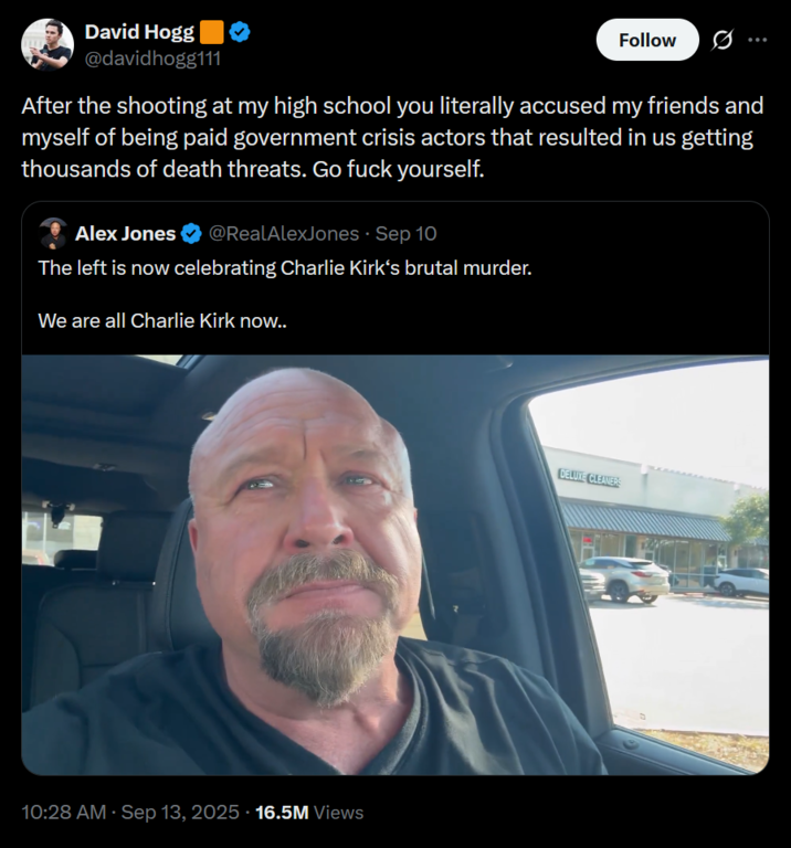 David Hogg @davidhogg111 Follow After the shooting at my high school you literally accused my friends and myself of being paid government crisis actors that resulted in us getting thousands of death threats. Go f--- yourself. Alex Jones @RealAlexJones - Sep 10 The left is now celebrating Charlie Kirk's brutal murder. We are all Charlie Kirk now.. 10:28 AM · Sep 13, 2025 - 16.5M Views DELUXE CLEANERS
