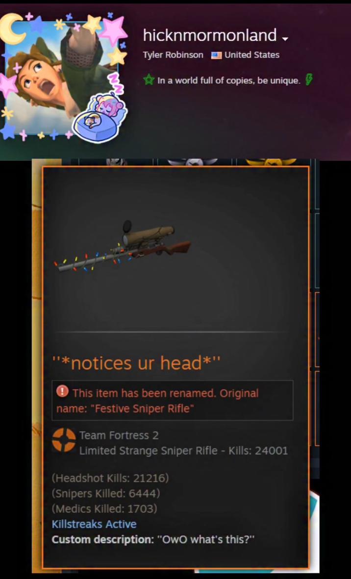 C hicknmormonland → Tyler Robinson United States In a world full of copies, be unique. "*notices ur head*" This item has been renamed. Original name: "Festive Sniper Rifle" Team Fortress 2 Limited Strange Sniper Rifle - Kills: 24001 (Headshot Kills: 21216) (Snipers Killed: 6444) (Medics Killed: 1703) Killstreaks Active Custom description: "OwO what's this?"