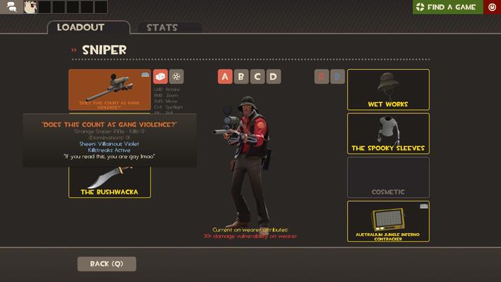 LOADOUT >> SNIPER STATS "DOES THIS COUNT AS GANG VIOLENCE?" LMB: Rotate RMB: Zoom Shift: Move Ctrl: Spotlight Alt: Poll "DOES THIS COUNT AS GANG VIOLENCE?" Strange Sniper Rifle - Kills: O (Dominations: 0) Sheen: Villainous Violet Killstreaks Active "If you read this, you are gay Imao" THE BUSHWACKA BACK (Q) ABCD R B WET WORKS THE SPOOKY SLEEVES COSMETIC Current on-wearer attributes: 20% damage vulnerability on wearer AUSTRALIUM JUNGLE INFERNO CONTRACKER 000000 FIND A GAME