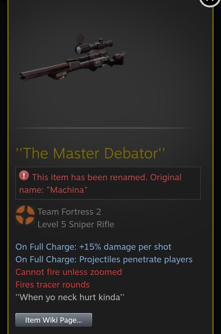 "The Master Debator" This item has been renamed. Original name: "Machina" Team Fortress 2 Level 5 Sniper Rifle On Full Charge: +15% damage per shot On Full Charge: Projectiles penetrate players Cannot fire unless zoomed Fires tracer rounds "When yo neck hurt kinda" Item Wiki Page...