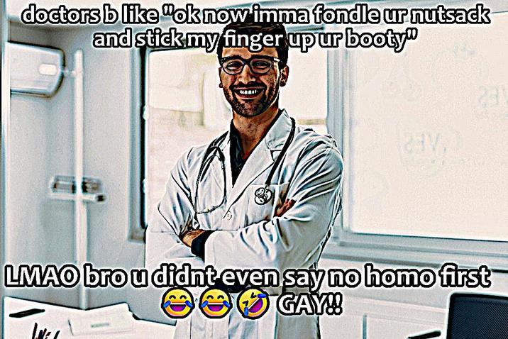 doctors b like "ok now imma fondle ur n------ and stick my finger up ur booty" 231 21V. LMAO bro u didnt even say no h--- first ** GAY!!