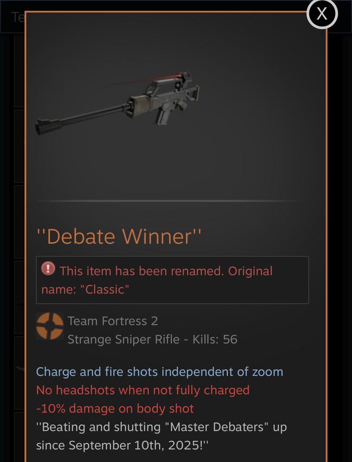 Tel X "Debate Winner" This item has been renamed. Original name: "Classic" Team Fortress 2 Strange Sniper Rifle - Kills: 56 Charge and fire shots independent of zoom No headshots when not fully charged -10% damage on body shot "Beating and shutting "Master Debaters" up since September 10th, 2025!"