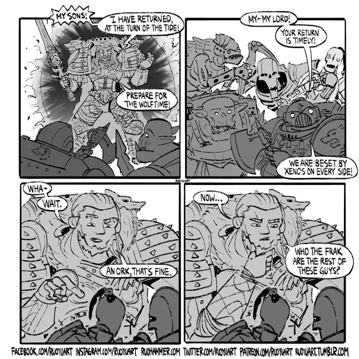 и MY SONS! I HAVE RETURNED, AT THE TURN OF THE TIDE! WHA- WAIT. 5/2/0/0/0 PREPARE FOR THE WOLFTIME! AN ORK, THAT'S FINE RUOYU ART Δ MY-MY LORD! YOUR RETURN IS TIMELY! NOW... 머 WE ARE BESET BY XENOS ON EVERY SIDE! A WHO THE FRAK ARE THE REST OF THESE GUYS? FACEBOOK.COM/RUOYUART INSTAGRAM.COM/RUOTUART RUOHAMMER.COM TWITTER.COM/RUOYUART PATREON.COM/RUOYUART RUOYUART.TUMBLR.COM