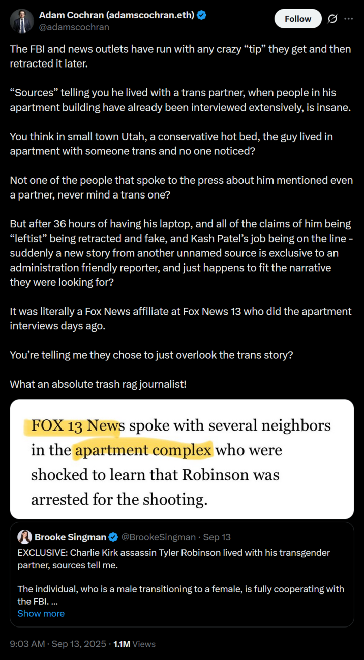 Adam Cochran (adamscochran.eth) @adamscochran Follow The FBI and news outlets have run with any crazy “tip” they get and then retracted it later. "Sources" telling you he lived with a trans partner, when people in his apartment building have already been interviewed extensively, is insane. You think in small town Utah, a conservative hot bed, the guy lived in apartment with someone trans and no one noticed? Not one of the people that spoke to the press about him mentioned even a partner, never mind a trans one? But after 36 hours of having his laptop, and all of the claims of him being “leftist” being retracted and fake, and Kash Patel's job being on the line – suddenly a new story from another unnamed source is exclusive to an administration friendly reporter, and just happens to fit the narrative they were looking for? It was literally a Fox News affiliate at Fox News 13 who did the apartment interviews days ago. You're telling me they chose to just overlook the trans story? What an absolute trash rag journalist! FOX 13 News spoke with several neighbors in the apartment complex who were shocked to learn that Robinson was arrested for the shooting. Brooke Singman @BrookeSingman ⚫ Sep 13 EXCLUSIVE: Charlie Kirk assassin Tyler Robinson lived with his transgender partner, sources tell me. The individual, who is a male transitioning to a female, is fully cooperating with the FBI. ... Show more 9:03 AM · Sep 13, 2025 1.1M Views