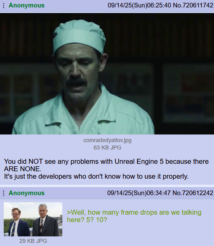Anonymous 09/14/25(Sun)06:25:40 No.720611742 comradedyatlov.jpg 63 KB JPG You did NOT see any problems with Unreal Engine 5 because there ARE NONE. It's just the developers who don't know how to use it properly. Anonymous 29 KB JPG 09/14/25(Sun)06:34:47 No.720612242 >Well, how many frame drops are we talking here? 5? 10?