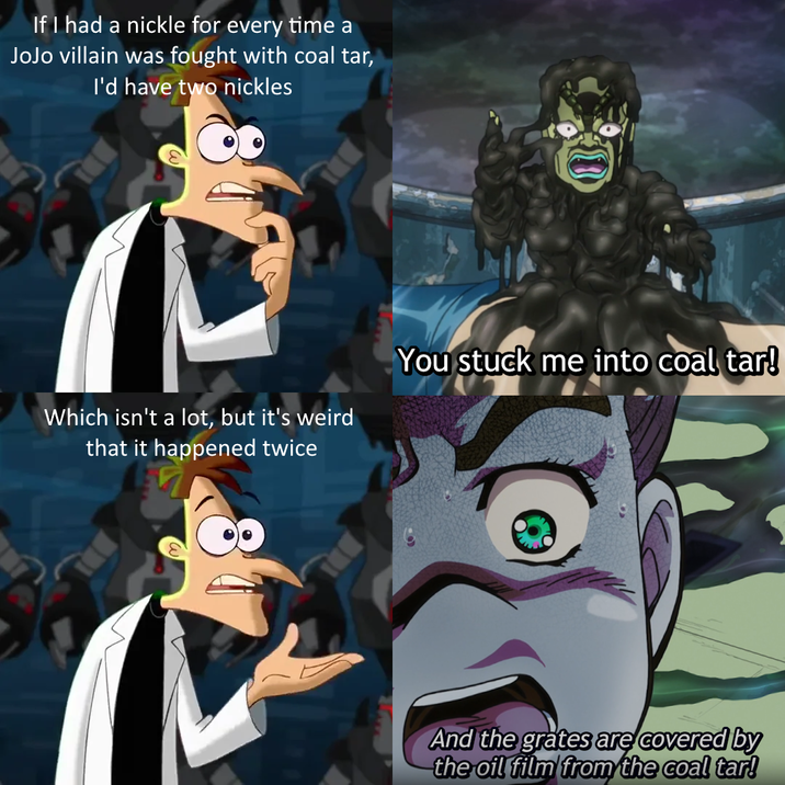 If I had a nickle for every time a JoJo villain was fought with coal tar, I'd have two nickles Which isn't a lot, but it's weird that it happened twice You stuck me into coal tar! And the grates are covered by the oil film from the coal tar!