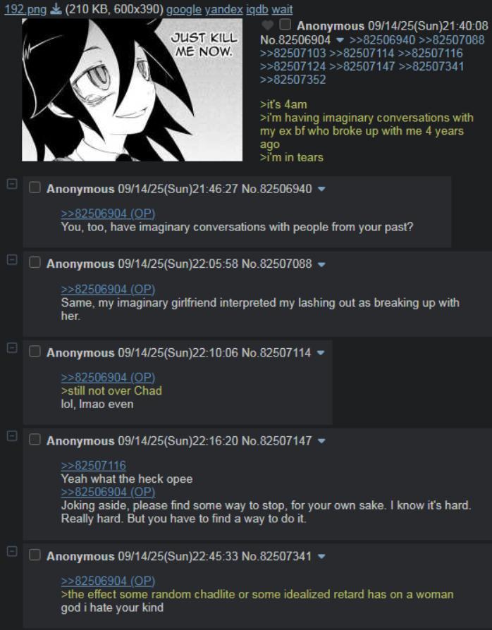 192.png (210 KB, 600x390) google yandex iqdb wait JUST KILL ME NOW. ♥ Anonymous 09/14/25(Sun)21:40:08 No.82506904 >>82506940 >>82507088 >>82507103 >>82507114 >>82507116 >>82507124 >>82507147 >>82507341 >>82507352 >it's 4am >i'm having imaginary conversations with my ex bf who broke up with me 4 years ago >i'm in tears Anonymous 09/14/25(Sun)21:46:27 No.82506940 ▼ >>82506904 (OP) You, too, have imaginary conversations with people from your past? Anonymous 09/14/25(Sun)22:05:58 No.82507088 ▼ >>82506904 (OP) Same, my imaginary girlfriend interpreted my lashing out as breaking up with her. Anonymous 09/14/25(Sun)22:10:06 No.82507114 >>82506904 (OP) >still not over Chad lol, Imao even Anonymous 09/14/25(Sun)22:16:20 No.82507147 >>82507116 Yeah what the heck opee >>82506904 (OP) Joking aside, please find some way to stop, for your own sake. I know it's hard. Really hard. But you have to find a way to do it. Anonymous 09/14/25(Sun)22:45:33 No.82507341 ▼ >>82506904 (OP) >the effect some random chadlite or some idealized retard has on a woman god i hate your kind