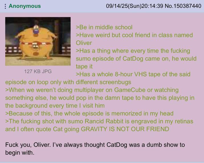 Anonymous 09/14/25(Sun)20:14:39 No. 150387440 127 KB JPG >Be in middle school >Have weird but cool friend in class named Oliver >Has a thing where every time the f------ sumo episode of CatDog came on, he would tape it >Has a whole 8-hour VHS tape of the said episode on loop only with different screenbugs >When we weren't doing multiplayer on GameCube or watching something else, he would pop in the damn tape to have this playing in the background every time I visit him >Because of this, the whole episode is memorized in my head >The f------ shot with sumo Rancid Rabbit is engraved in my retinas and I often quote Cat going GRAVITY IS NOT OUR FRIEND F--- you, Oliver. I've always thought CatDog was a dumb show to begin with.