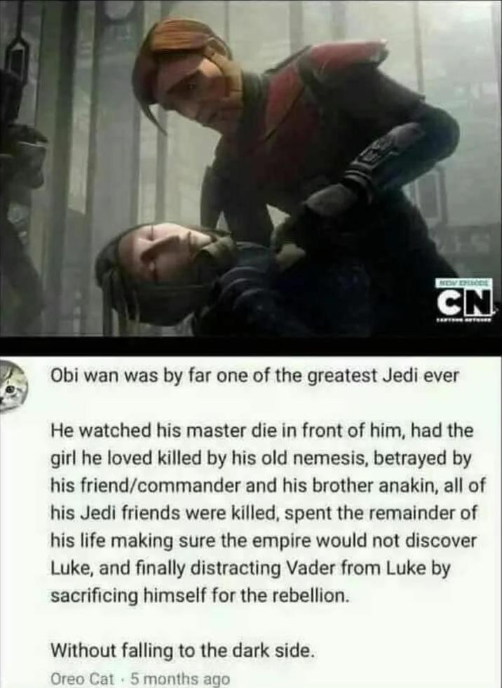CN Obi wan was by far one of the greatest Jedi ever He watched his master die in front of him, had the girl he loved killed by his old nemesis, betrayed by his friend/commander and his brother anakin, all of his Jedi friends were killed, spent the remainder of his life making sure the empire would not discover Luke, and finally distracting Vader from Luke by sacrificing himself for the rebellion. Without falling to the dark side. Oreo Cat 5 months ago