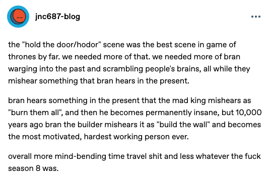jnc687-blog ... the "hold the door/hodor" scene was the best scene in game of thrones by far. we needed more of that. we needed more of bran warging into the past and scrambling people's brains, all while they mishear something that bran hears in the present. bran hears something in the present that the mad king mishears as "burn them all", and then he becomes permanently insane, but 10,000 years ago bran the builder mishears it as "build the wall" and becomes the most motivated, hardest working person ever. overall more mind-bending time travel s--- and less whatever the f--- season 8 was.