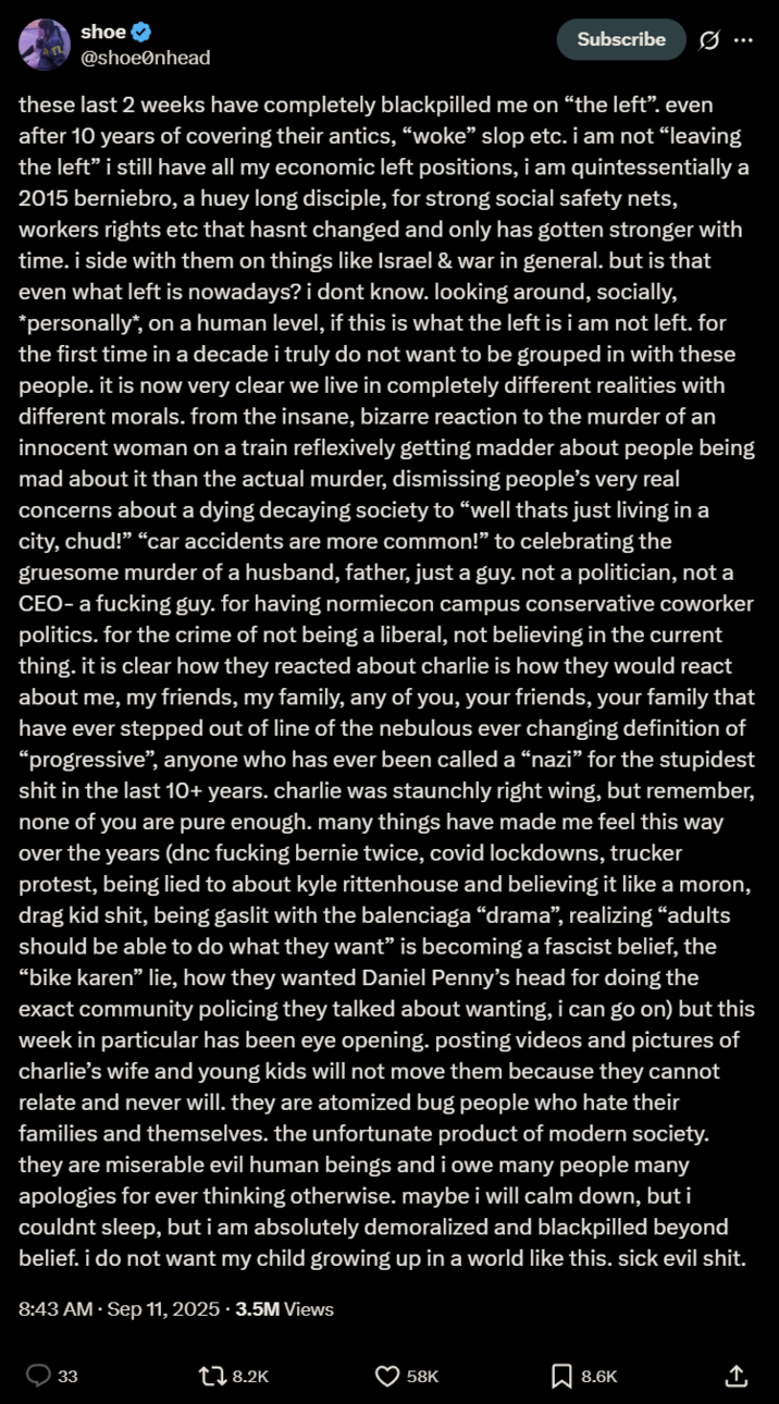shoe @shoeenhead Subscribe Ø ... these last 2 weeks have completely blackpilled me on "the left". even after 10 years of covering their antics, "woke" slop etc. i am not "leaving the left” i still have all my economic left positions, i am quintessentially a 2015 berniebro, a huey long disciple, for strong social safety nets, workers rights etc that hasnt changed and only has gotten stronger with time. i side with them on things like Israel & war in general. but is that even what left is nowadays? i dont know. looking around, socially, *personally*, on a human level, if this is what the left is i am not left. for the first time in a decade i truly do not want to be grouped in with these people. it is now very clear we live in completely different realities with different morals. from the insane, bizarre reaction to the murder of an innocent woman on a train reflexively getting madder about people being mad about it than the actual murder, dismissing people's very real concerns about a dying decaying society to "well thats just living in a city, chud!" "car accidents are more common!" to celebrating the gruesome murder of a husband, father, just a guy. not a politician, not a CEO- a f------ guy. for having normiecon campus conservative coworker politics. for the crime of not being a liberal, not believing in the current thing. it is clear how they reacted about charlie is how they would react about me, my friends, my family, any of you, your friends, your family that have ever stepped out of line of the nebulous ever changing definition of "progressive", anyone who has ever been called a "nazi" for the stupidest s--- in the last 10+ years. charlie was staunchly right wing, but remember, none of you are pure enough. many things have made me feel this way over the years (dnc f------ bernie twice, covid lockdowns, trucker protest, being lied to about kyle rittenhouse and believing it like a moron, drag kid s---, being gaslit with the balenciaga "drama", realizing "adults should be able to do what they want" is becoming a fascist belief, the "bike karen" lie, how they wanted Daniel Penny's head for doing the exact community policing they talked about wanting, i can go on) but this week in particular has been eye opening. posting videos and pictures of charlie's wife and young kids will not move them because they cannot relate and never will. they are atomized bug people who hate their families and themselves. the unfortunate product of modern society. they are miserable evil human beings and i owe many people many apologies for ever thinking otherwise. maybe i will calm down, but i couldnt sleep, but i am absolutely demoralized and blackpilled beyond belief. i do not want my child growing up in a world like this. sick evil s---. 8:43 AM · Sep 11, 2025.3.5M Views 33 tl 8.2K છે 58K 8.6K