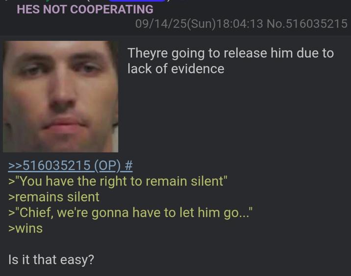 HES NOT COOPERATING 09/14/25(Sun)18:04:13 No.516035215 Theyre going to release him due to lack of evidence >>516035215 (OP) # >"You have the right to remain silent" >remains silent >"Chief, we're gonna have to let him go..." >wins Is it that easy?
