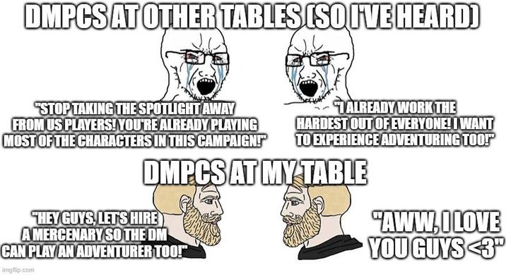 DMPCS AT OTHER TABLES (SO I'VE HEARD) "STOP TAKING THE SPOTLIGHT AWAY FROM US PLAYERS! YOU'RE ALREADY PLAYING MOST OF THE CHARACTERS IN THIS CAMPAIGN!"" TALREADY WORK THE HARDEST OUT OF EVERYONE! I WANT TO EXPERIENCE ADVENTURING TOO! DMPCS AT MY TABLE "HEY GUYS, LET'S HIRE A MERCENARY SO THE DM CAN PLAY AN ADVENTURER TOO!" imgflip.com "AWW, I LOVE YOU GUYS <3