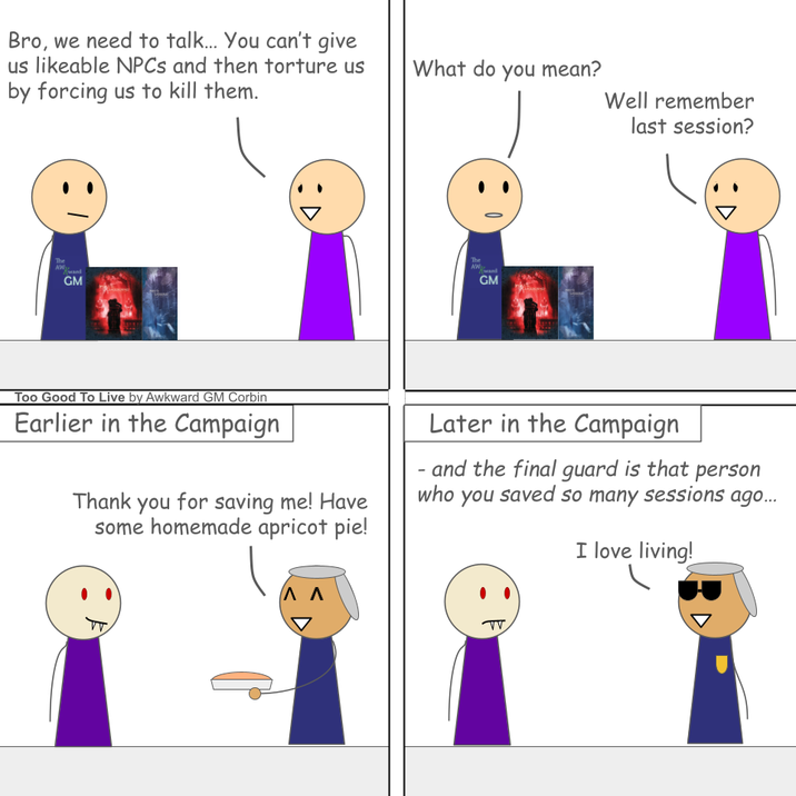 Bro, we need to talk... You can't give us likeable NPCs and then torture us by forcing us to kill them. The AW Kwand GM What do you mean? Well remember The AW Kward GM last session? Too Good To Live by Awkward GM Corbin Earlier in the Campaign Thank you for saving me! Have some homemade apricot pie! - Later in the Campaign and the final guard is that person who you saved so many sessions ago... I love living! ΛΛ