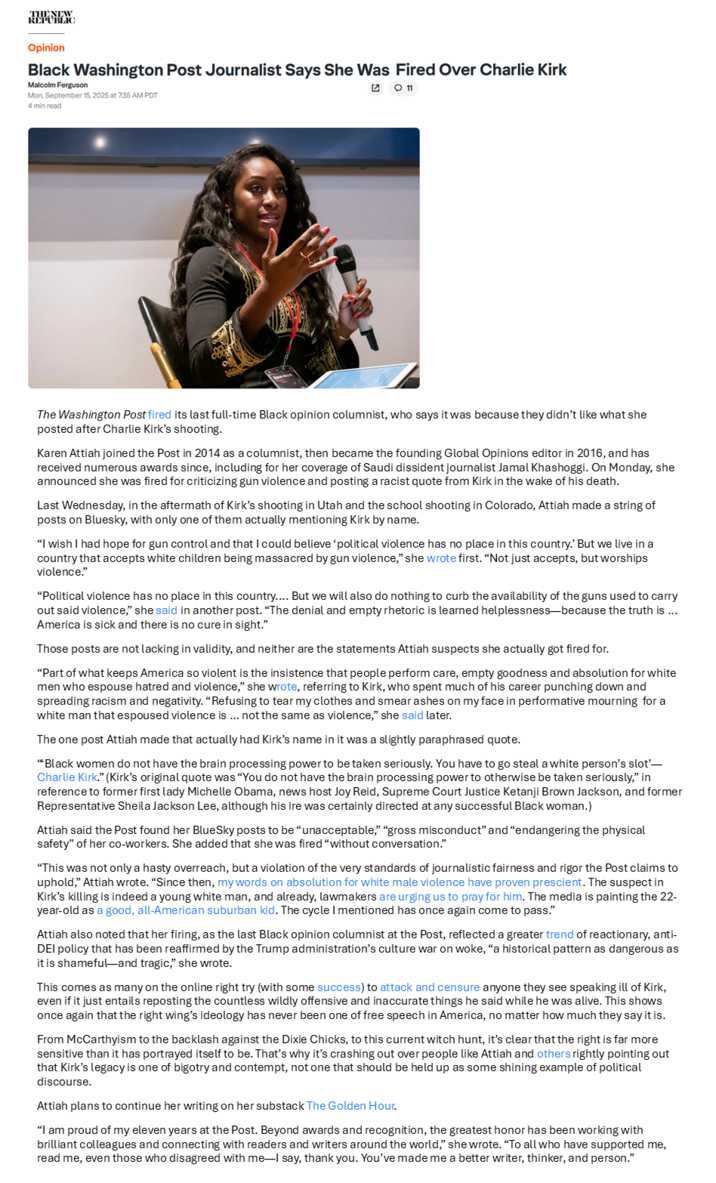 Opinion Black Washington Post Journalist Says She Was Fired Over Charlie Kirk Malcolm Ferguson Mon, September 15, 2025 at 7:35 AM PDT 4 min read O 11 The Washington Post fired its last full-time Black opinion columnist, who says it was because they didn't like what she posted after Charlie Kirk's shooting. Karen Attiah joined the Post in 2014 as a columnist, then became the founding Global Opinions editor in 2016, and has received numerous awards since, including for her coverage of Saudi dissident journalist Jamal Khashoggi. On Monday, she announced she was fired for criticizing gun violence and posting a racist quote from Kirk in the wake of his death. Last Wednesday, in the aftermath of Kirk's shooting in Utah and the school shooting in Colorado, Attiah made a string of posts on Bluesky, with only one of them actually mentioning Kirk by name. "I wish I had hope for gun control and that I could believe 'political violence has no place in this country.' But we live in a country that accepts white children being massacred by gun violence," she wrote first. "Not just accepts, but worships violence." "Political violence has no place in this country.... But we will also do nothing to curb the availability of the guns used to carry out said violence," she said in another post. "The denial and empty rhetoric is learned helplessness-because the truth is ... America is sick and there is no cure in sight." Those posts are not lacking in validity, and neither are the statements Attiah suspects she actually got fired for. "Part of what keeps America so violent is the insistence that people perform care, empty goodness and absolution for white men who espouse hatred and violence," she wrote, referring to Kirk, who spent much of his career punching down and spreading racism and negativity. "Refusing to tear my clothes and smear ashes on my face in performative mourning for a white man that espoused violence is ... not the same as violence," she said later. The one post Attiah made that actually had Kirk's name in it was a slightly paraphrased quote. "Black women do not have the brain processing power to be taken seriously. You have to go steal a white person's slot'- Charlie Kirk." (Kirk's original quote was "You do not have the brain processing power to otherwise be taken seriously," in reference to former first lady Michelle Obama, news host Joy Reid, Supreme Court Justice Ketanji Brown Jackson, and former Representative Sheila Jackson Lee, although his ire was certainly directed at any successful Black woman.) Attiah said the Post found her BlueSky posts to be "unacceptable," "gross misconduct" and "endangering the physical safety" of her co-workers. She added that she was fired "without conversation." "This was not only a hasty overreach, but a violation of the very standards of journalistic fairness and rigor the Post claims to uphold," Attiah wrote. "Since then, my words on absolution for white male violence have proven prescient. The suspect in Kirk's killing is indeed a young white man, and already, lawmakers are urging us to pray for him. The media is painting the 22- year-old as a good, all-American suburban kid. The cycle I mentioned has once again come to pass." Attiah also noted that her firing, as the last Black opinion columnist at the Post, reflected a greater trend of reactionary, anti- DEI policy that has been reaffirmed by the Trump administration's culture war on woke, "a historical pattern as dangerous as it is shameful-and tragic," she wrote. This comes as many on the online right try (with some success) to attack and censure anyone they see speaking ill of Kirk, even if it just entails reposting the countless wildly offensive and inaccurate things he said while he was alive. This shows once again that the right wing's ideology has never been one of free speech in America, no matter how much they say it is. From McCarthyism to the backlash against the Dixie Chicks, to this current witch hunt, it's clear that the right is far more sensitive than it has portrayed itself to be. That's why it's crashing out over people like Attiah and others rightly pointing out that Kirk's legacy is one of bigotry and contempt, not one that should be held up as some shining example of political discourse. Attiah plans to continue her writing on her substack The Golden Hour. "I am proud of my eleven years at the Post. Beyond awards and recognition, the greatest honor has been working with brilliant colleagues and connecting with readers and writers around the world," she wrote. "To all who have supported me, read me, even those who disagreed with me-I say, thank you. You've made me a better writer, thinker, and person."