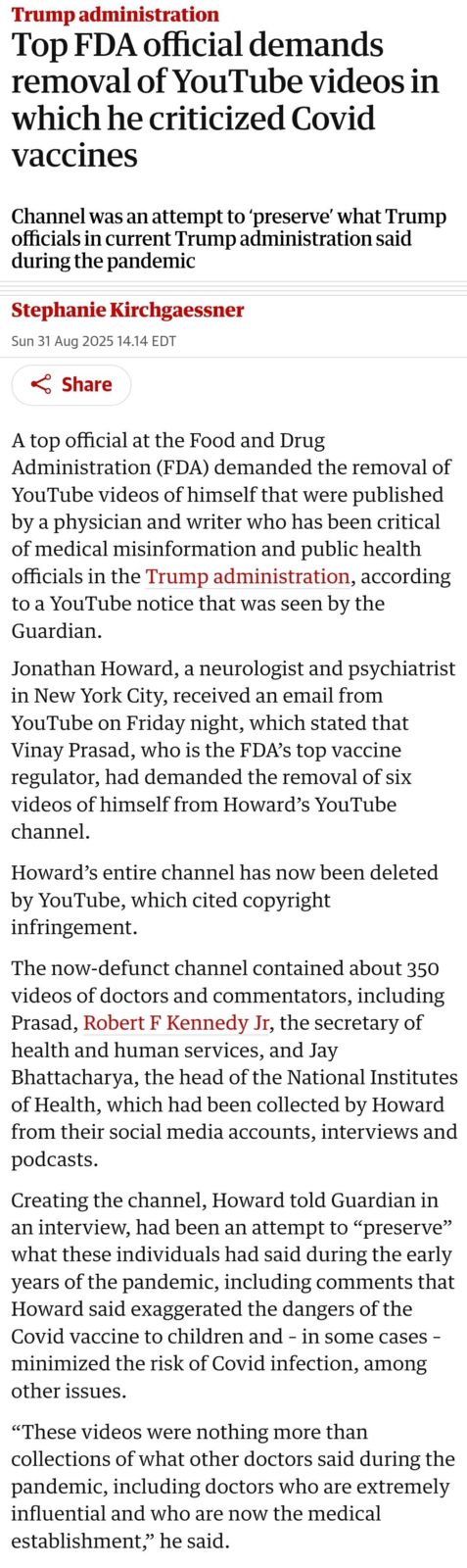 Trump administration Top FDA official demands removal of YouTube videos in which he criticized Covid vaccines Channel was an attempt to 'preserve' what Trump officials in current Trump administration said during the pandemic Stephanie Kirchgaessner Sun 31 Aug 2025 14.14 EDT < Share A top official at the Food and Drug Administration (FDA) demanded the removal of YouTube videos of himself that were published by a physician and writer who has been critical of medical misinformation and public health officials in the Trump administration, according to a YouTube notice that was seen by the Guardian. Jonathan Howard, a neurologist and psychiatrist in New York City, received an email from YouTube on Friday night, which stated that Vinay Prasad, who is the FDA's top vaccine regulator, had demanded the removal of six videos of himself from Howard's YouTube channel. Howard's entire channel has now been deleted by YouTube, which cited copyright infringement. The now-defunct channel contained about 350 videos of doctors and commentators, including Prasad, Robert F Kennedy Jr, the secretary of health and human services, and Jay Bhattacharya, the head of the National Institutes of Health, which had been collected by Howard from their social media accounts, interviews and podcasts. Creating the channel, Howard told Guardian in an interview, had been an attempt to "preserve" what these individuals had said during the early years of the pandemic, including comments that Howard said exaggerated the dangers of the Covid vaccine to children and - in some cases - minimized the risk of Covid infection, among other issues. "These videos were nothing more than collections of what other doctors said during the pandemic, including doctors who are extremely influential and who are now the medical establishment,” he said.