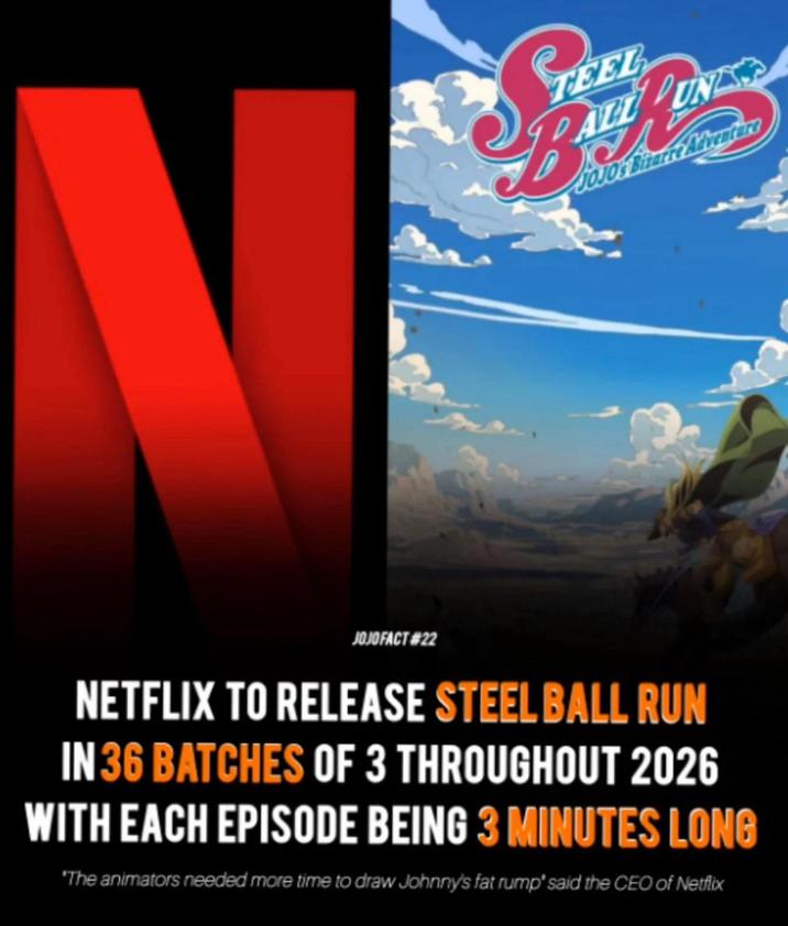 N B TEEL ALL PUNIS JOJOS Bizarre Adventure JOJO FACT #22 NETFLIX TO RELEASE STEEL BALL RUN IN 36 BATCHES OF 3 THROUGHOUT 2026 WITH EACH EPISODE BEING 3 MINUTES LONG 'The animators needed more time to draw Johnny's fat rump' said the CEO of Netflix