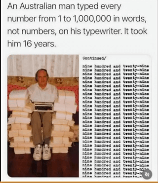 10 An Australian man typed every number from 1 to 1,000,000 in words, not numbers, on his typewriter. It took him 16 years. Continued/ nine hundred and twenty-nine nine hundred and twenty-nine nine hundred and twenty-nine nine hundred and twenty-nine nine hundred and twenty-nine nine hundred and twenty-nine nine hundred and twenty-nine nine hundred and twenty-nine nine hundred and twenty-nine nine hundred and twenty-nine nine hundred and twenty-nine nine hundred and twenty-nine nine hundred and twenty-nine nine hundred and twenty-nine nine hundred and twenty-nine nine hundred and twenty-nine nine hundred and twenty-nine nine hundred and twenty-nine nine hundred and twenty-nine nine hundred and twenty-nine nine hundred and twenty-nine nine hundred and twenty-nine nine hundred and twenty-nine nine hundred and twenty-nine nine hundred and twenty-nine nine hundred and twenty-nine nine hundred and twenty-nin nine hundred and twenty-n