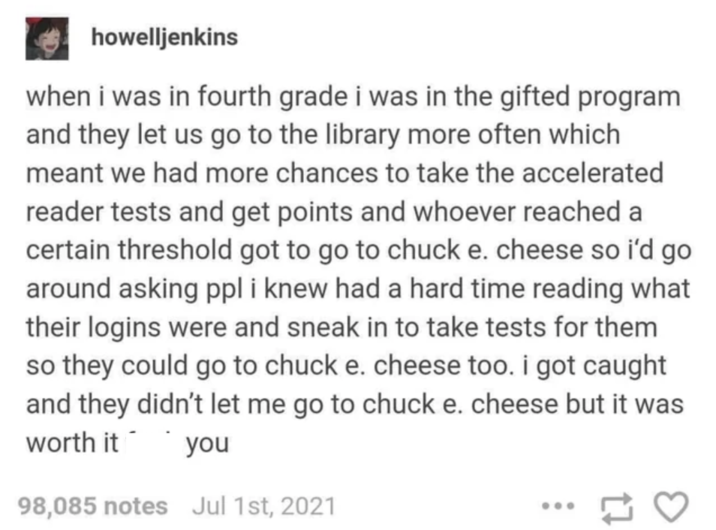 howelljenkins when i was in fourth grade i was in the gifted program and they let us go to the library more often which meant we had more chances to take the accelerated reader tests and get points and whoever reached a certain threshold got to go to chuck e. cheese so i'd go around asking ppl i knew had a hard time reading what their logins were and sneak in to take tests for them so they could go to chuck e. cheese too. i got caught and they didn't let me go to chuck e. cheese but it was worth it you 98,085 notes Jul 1st, 2021 17 3