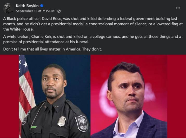 Keith Boykin ❤ September 12 at 7:35 PM · A Black police officer, David Rose, was shot and killed defending a federal government building last month, and he didn't get a presidential medal, a congressional moment of silence, or a lowered flag at the White House. A white civilian, Charlie Kirk, is shot and killed on a college campus, and he gets all those things and a promise of presidential attendance at his funeral. Don't tell me that all lives matter in America. They don't.