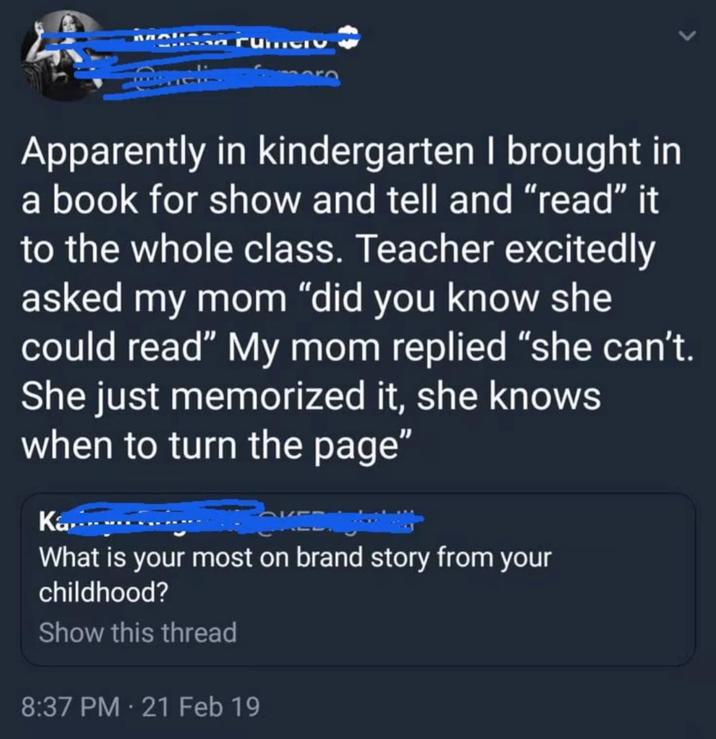 elissa rum Apparently in kindergarten I brought in a book for show and tell and "read" it to the whole class. Teacher excitedly asked my mom "did you know she could read" My mom replied "she can't. She just memorized it, she knows when to turn the page" Ka.......... What is your most on brand story from your childhood? Show this thread 8:37 PM - 21 Feb 19