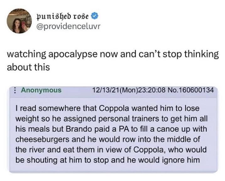 punished rose @providenceluvr watching apocalypse now and can't stop thinking about this Anonymous 12/13/21(Mon)23:20:08 No.160600134 I read somewhere that Coppola wanted him to lose weight so he assigned personal trainers to get him all his meals but Brando paid a PA to fill a canoe up with cheeseburgers and he would row into the middle of the river and eat them in view of Coppola, who would be shouting at him to stop and he would ignore him